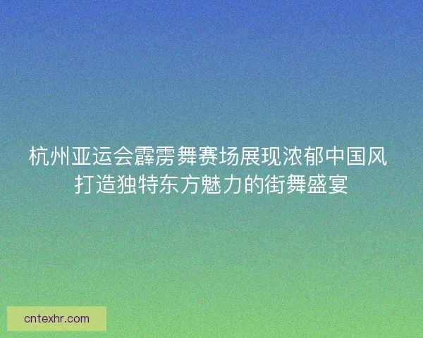 杭州亚运会霹雳舞赛场展现浓郁中国风 打造独特东方魅力的街舞盛宴
