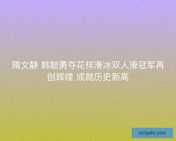 隋文静 韩聪勇夺花样滑冰双人滑冠军再创辉煌 成就历史新高