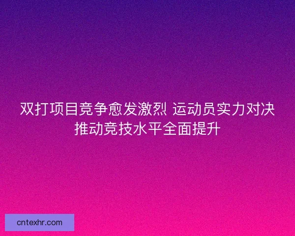 双打项目竞争愈发激烈 运动员实力对决推动竞技水平全面提升