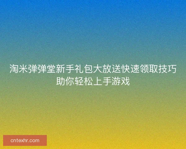 淘米弹弹堂新手礼包大放送快速领取技巧助你轻松上手游戏