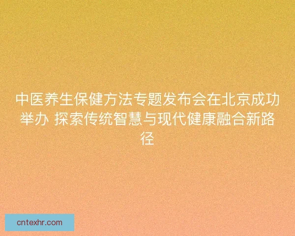 中医养生保健方法专题发布会在北京成功举办 探索传统智慧与现代健康融合新路径