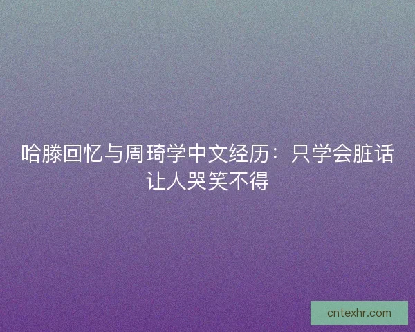 哈滕回忆与周琦学中文经历：只学会脏话让人哭笑不得