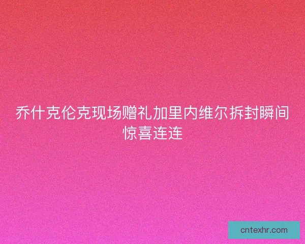 乔什克伦克现场赠礼加里内维尔拆封瞬间惊喜连连